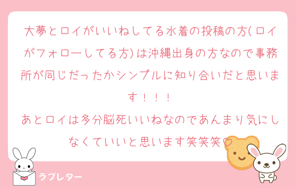 大夢とロイがいいねしてる水着の投稿の方(ロイがフォローしてる方)は沖縄出身の方なので事務所が同じだったかシンプルに知り合いだと思います！！！
あとロイは多分脳死いいねなのであんまり気にしなくていいと思います笑笑笑