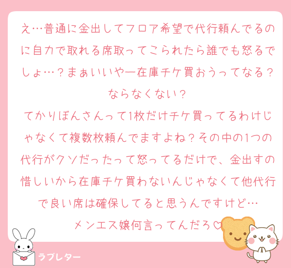 え…普通に金出してフロア希望で代行頼んでるのに自力で取れる席取ってこられたら誰でも怒るでしょ…？まぁいいやー在庫チケ買おうってなる？ならなくない？
てかりぼんさんって1枚だけチケ買ってるわけじゃなくて複数枚頼んでますよね？その中の1つの代行がクソだったって怒ってるだけで、金出すの惜しいから在庫チケ買わないんじゃなくて他代行で良い席は確保してると思うんですけど…
メンエス嬢何言ってんだろ