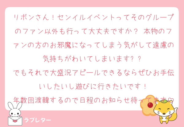 リボンさん！センイルイベントってそのグループのファン以外も行って大丈夫ですか？ 本物のファンの方のお邪魔になってしまう気がして遠慮の気持ちがわいてしまいますㅠㅠ
でもそれで大盛況アピールできるならぜひお手伝いしたいし遊びに行きたいです！
年数回渡韓するので日程のお知らせ待ってます