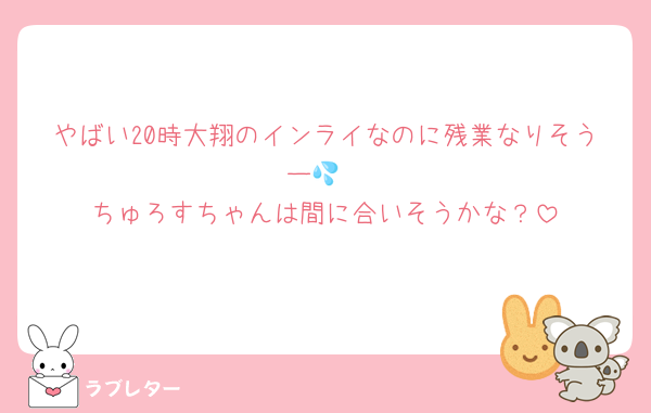やばい20時大翔のインライなのに残業なりそうー💦
ちゅろすちゃんは間に合いそうかな？