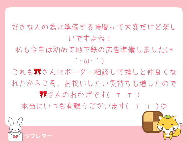 好きな人の為に準備する時間って大変だけど楽しいですよね！
私も今年は初めて地下鉄の広告準備しました(*`･ω･´)
これも🎀さんにボーダー相談して推しと仲良くなれたからこそ、お祝いしたい気持ちも増したので🎀さんのおかげです( т т )
本当にいつも有難うございます( т т )