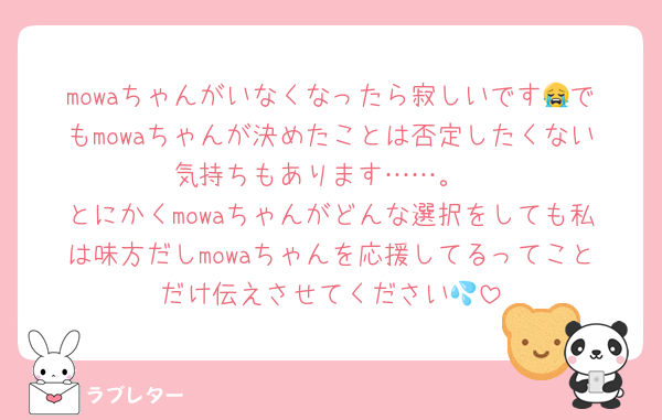 mowaちゃんがいなくなったら寂しいです😭でもmowaちゃんが決めたことは否定したくない気持ちもあります……。
とにかくmowaちゃんがどんな選択をしても私は味方だしmowaちゃんを応援してるってことだけ伝えさせてください💦