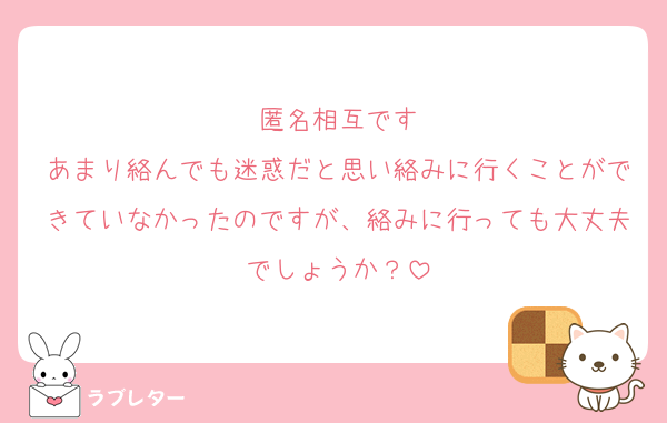 匿名相互です
あまり絡んでも迷惑だと思い絡みに行くことができていなかったのですが、絡みに行っても大丈夫でしょうか？