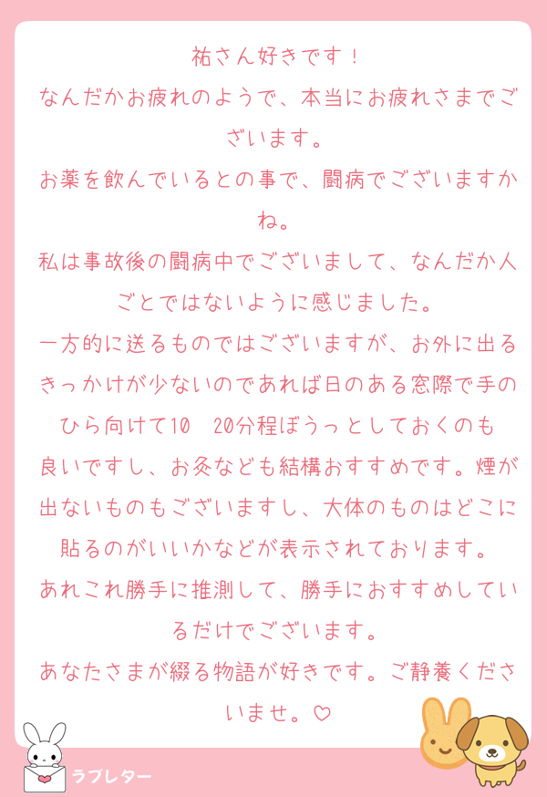 祐さん好きです！
なんだかお疲れのようで、本当にお疲れさまでございます。
お薬を飲んでいるとの事で、闘病でございますかね。
私は事故後の闘病中でございまして、なんだか人ごとではないように感じました。
一方的に送るものではございますが、お外に出るきっかけが少ないのであれば日のある窓際で手のひら向けて10〜20分程ぼうっとしておくのも良いですし、お灸なども結構おすすめです。煙が出ないものもございますし、大体のものはどこに貼るのがいいかなどが表示されております。
あれこれ勝手に推測して、勝手におすすめしているだけでございます。
あなたさまが綴る物語が好きです。ご静養くださいませ。