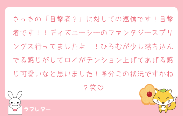 さっきの「目撃者？」に対しての返信です！目撃者です！！ディズニーシーのファンタジースプリングス行ってましたよ〜！ひろむが少し落ち込んでる感じがしてロイがテンション上げてあげる感じ可愛いなと思いました！多分この状況ですかね？笑