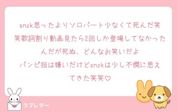 snzk思ったよりソロパート少なくて死んだ笑笑歌詞割り動画見たら2回しか登場してなかったんだが死ぬ、どんなお笑いだよ
パンピ担は嫌いだけどsnzkは少し不憫に思えてきた笑笑