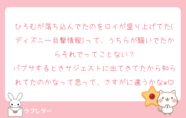ひろむが落ち込んでたのをロイが盛り上げてた(ディズニー目撃情報)って、うちらが騒いでたからそれでってことない？
パブサするときサジェストに出てきてたから知られてたのかなって思って、さすがに違うかなw