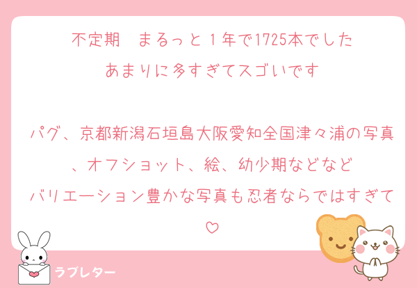 不定期　まるっと１年で1725本でした
あまりに多すぎてスゴいです

パグ、京都新潟石垣島大阪愛知全国津々浦の写真、オフショット、絵、幼少期などなど
バリエーション豊かな写真も忍者ならではすぎて