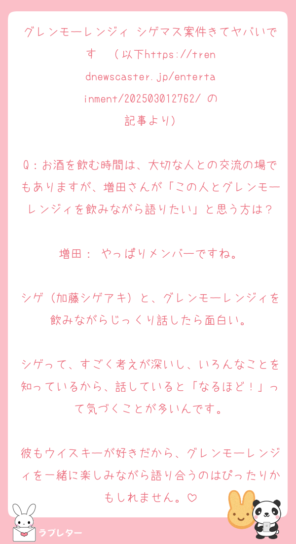 グレンモーレンジィ シゲマス案件きてヤバいです‼️‼️‼️(以下https://trendnewscaster.jp/entertainment/202503012762/ の記事より)

Q：お酒を飲む時間は、大切な人との交流の場でもありますが、増田さんが「この人とグレンモーレンジィを飲みながら語りたい」と思う方は？

増田： やっぱりメンバーですね。

シゲ（加藤シゲアキ）と、グレンモーレンジィを飲みながらじっくり話したら面白い。

シゲって、すごく考えが深いし、いろんなことを知っているから、話していると「なるほど！」って気づくことが多いんです。

彼もウイスキーが好きだから、グレンモーレンジィを一緒に楽しみながら語り合うのはぴったりかもしれません。
