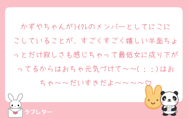 かずやちゃんがﾗｲｸﾚのメンバーとしてにこにこしていることが、すごくすごく嬉しい半面ちょっとだけ寂しさも感じちゃって最低女に成り下がってるからはおちゃ元気づけて～～(；；)はおちゃ～～だいすきだよ～～～～