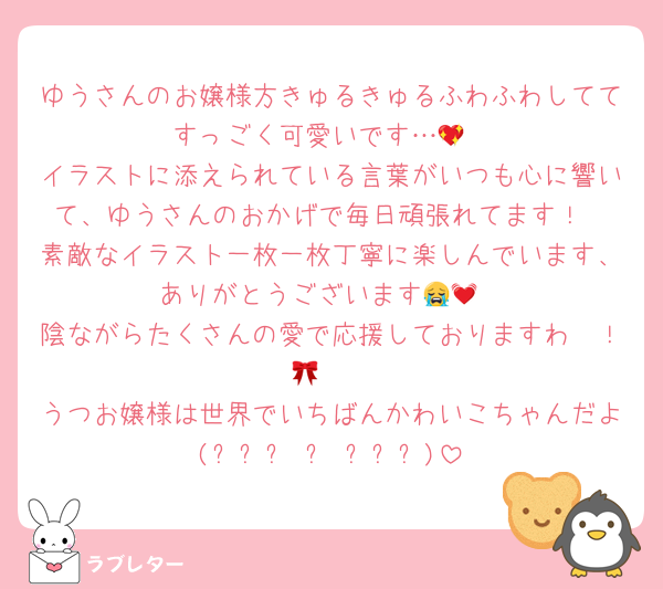 ゆうさんのお嬢様方きゅるきゅるふわふわしててすっごく可愛いです…💖
イラストに添えられている言葉がいつも心に響いて、ゆうさんのおかげで毎日頑張れてます！
素敵なイラスト一枚一枚丁寧に楽しんでいます、ありがとうございます😭💓
陰ながらたくさんの愛で応援しておりますわ〜！🫖🎀
うつお嬢様は世界でいちばんかわいこちゃんだよ(⸝⸝˃ ᵕ ˂⸝⸝)