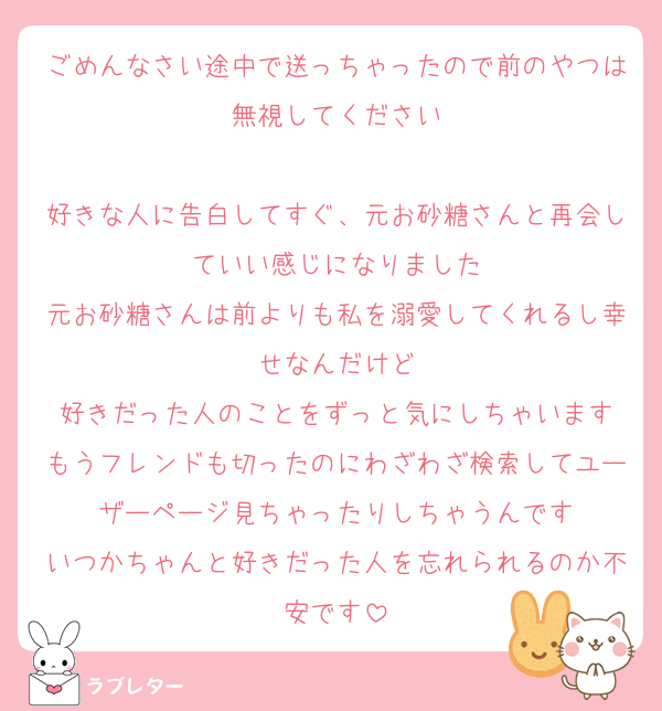 ごめんなさい途中で送っちゃったので前のやつは無視してください

好きな人に告白してすぐ、元お砂糖さんと再会していい感じになりました
元お砂糖さんは前よりも私を溺愛してくれるし幸せなんだけど
好きだった人のことをずっと気にしちゃいます
もうフレンドも切ったのにわざわざ検索してユーザーページ見ちゃったりしちゃうんです
いつかちゃんと好きだった人を忘れられるのか不安です