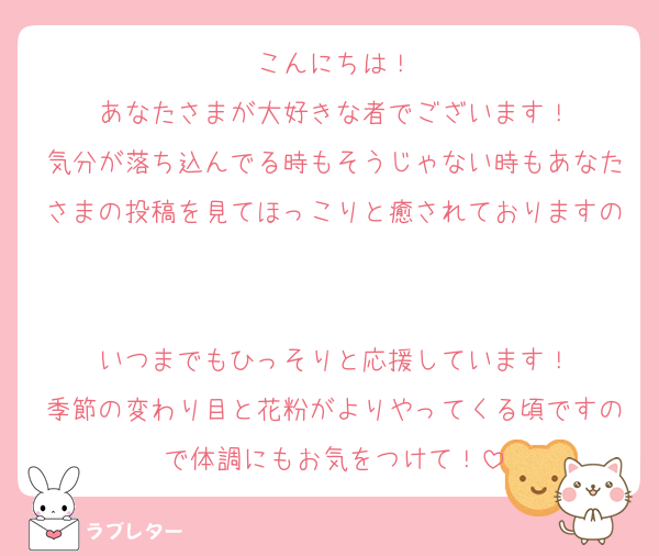 こんにちは！
あなたさまが大好きな者でございます！
気分が落ち込んでる時もそうじゃない時もあなたさまの投稿を見てほっこりと癒されておりますの

いつまでもひっそりと応援しています！
季節の変わり目と花粉がよりやってくる頃ですので体調にもお気をつけて！