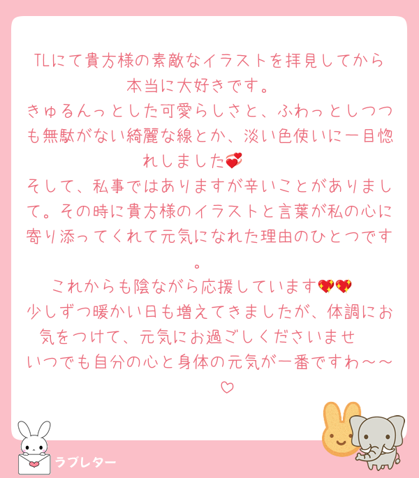 TLにて貴方様の素敵なイラストを拝見してから本当に大好きです。
きゅるんっとした可愛らしさと、ふわっとしつつも無駄がない綺麗な線とか、淡い色使いに一目惚れしました🥹💞
そして、私事ではありますが辛いことがありまして。その時に貴方様のイラストと言葉が私の心に寄り添ってくれて元気になれた理由のひとつです。
これからも陰ながら応援しています💖💖
少しずつ暖かい日も増えてきましたが、体調にお気をつけて、元気にお過ごしくださいませ‼️
いつでも自分の心と身体の元気が一番ですわ～～🫶🫶