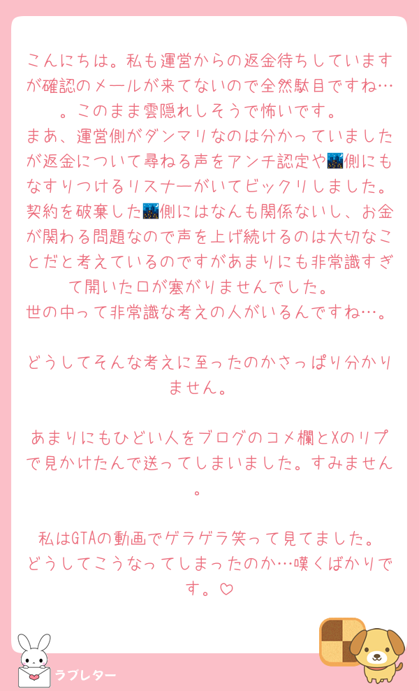 こんにちは。私も運営からの返金待ちしていますが確認のメールが来てないので全然駄目ですね…。このまま雲隠れしそうで怖いです。
まあ、運営側がダンマリなのは分かっていましたが返金について尋ねる声をアンチ認定や🌃側にもなすりつけるリスナーがいてビックリしました。契約を破棄した🌃側にはなんも関係ないし、お金が関わる問題なので声を上げ続けるのは大切なことだと考えているのですがあまりにも非常識すぎて開いた口が塞がりませんでした。
世の中って非常識な考えの人がいるんですね…。
どうしてそんな考えに至ったのかさっぱり分かりません。

あまりにもひどい人をブログのコメ欄とXのリプで見かけたんで送ってしまいました。すみません。

私はGTAの動画でゲラゲラ笑って見てました。どうしてこうなってしまったのか…嘆くばかりです。