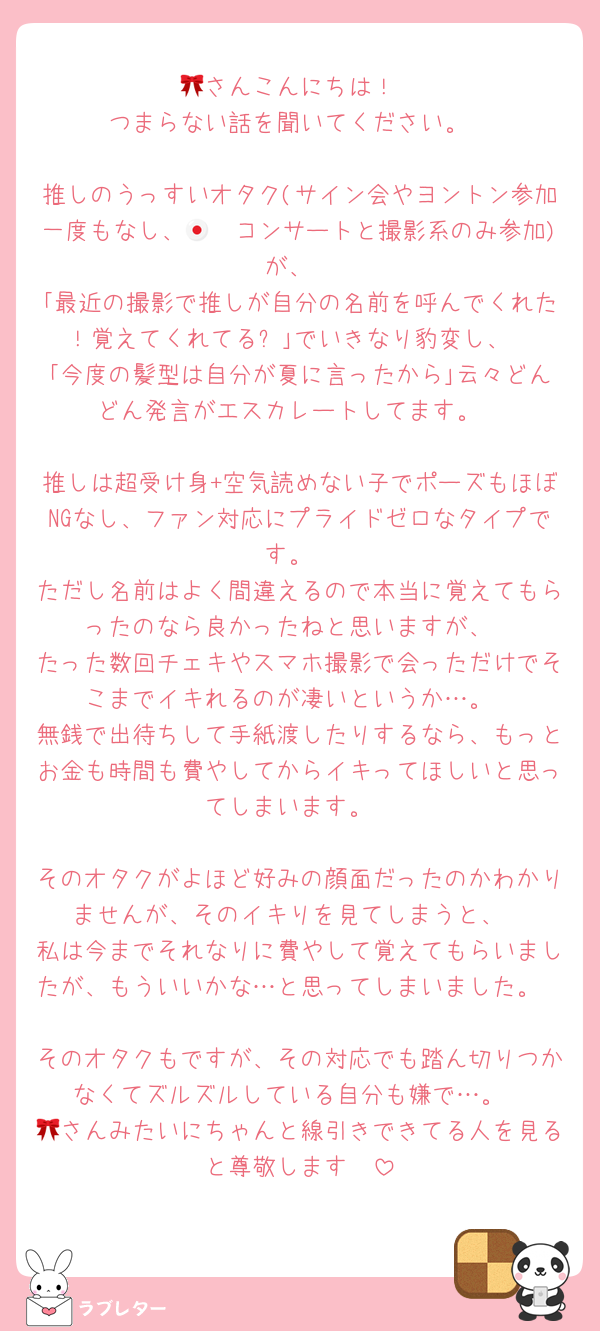 🎀さんこんにちは！
つまらない話を聞いてください。

推しのうっすいオタク(サイン会やヨントン参加一度もなし、🇯🇵コンサートと撮影系のみ参加)が、
｢最近の撮影で推しが自分の名前を呼んでくれた！覚えてくれてる⁈｣でいきなり豹変し、
｢今度の髪型は自分が夏に言ったから｣云々どんどん発言がエスカレートしてます。

推しは超受け身+空気読めない子でポーズもほぼNGなし、ファン対応にプライドゼロなタイプです。
ただし名前はよく間違えるので本当に覚えてもらったのなら良かったねと思いますが、
たった数回チェキやスマホ撮影で会っただけでそこまでイキれるのが凄いというか…。
無銭で出待ちして手紙渡したりするなら、もっとお金も時間も費やしてからイキってほしいと思ってしまいます。

そのオタクがよほど好みの顔面だったのかわかりませんが、そのイキりを見てしまうと、
私は今までそれなりに費やして覚えてもらいましたが、もういいかな…と思ってしまいました。

そのオタクもですが、その対応でも踏ん切りつかなくてズルズルしている自分も嫌で…。
🎀さんみたいにちゃんと線引きできてる人を見ると尊敬します🥲