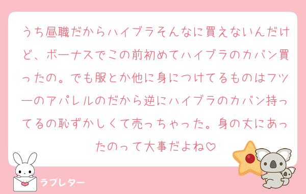 うち昼職だからハイブラそんなに買えないんだけど、ボーナスでこの前初めてハイブラのカバン買ったの。でも服とか他に身につけてるものはフツーのアパレルのだから逆にハイブラのカバン持ってるの恥ずかしくて売っちゃった。身の丈にあったのって大事だよね