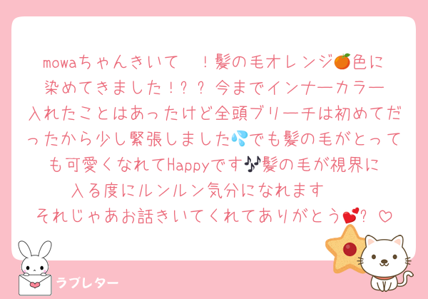 mowaちゃんきいて〜！髪の毛オレンジ🍊色に染めてきました！✨️✨️今までインナーカラー入れたことはあったけど全頭ブリーチは初めてだったから少し緊張しました💦でも髪の毛がとっても可愛くなれてHappyです🎶髪の毛が視界に入る度にルンルン気分になれます🫶
それじゃあお話きいてくれてありがとう💕✨️