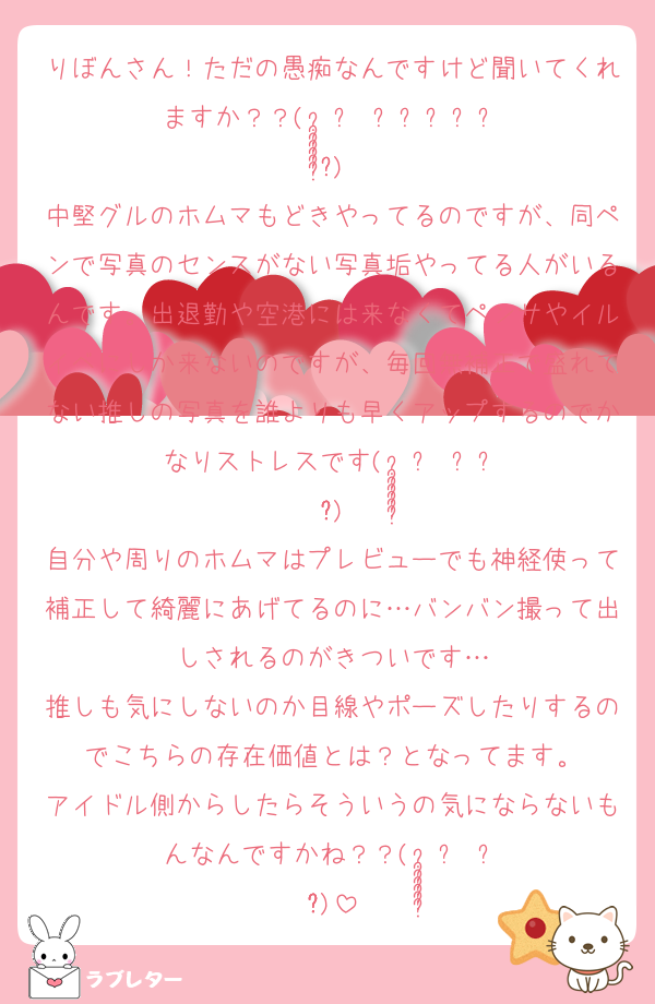 りぼんさん！ただの愚痴なんですけど聞いてくれますか？？( •̣̣̣̣̣̥́௰•̣̣̣̣̣̥̀ )
中堅グルのホムマもどきやってるのですが、同ペンで写真のセンスがない写真垢やってる人がいるんです。出退勤や空港には来なくてペンサやイルイベにしか来ないのですが、毎回無補正で盛れてない推しの写真を誰よりも早くアップするのでかなりストレスです( •̣̣̣̣̣̥́௰•̣̣̣̣̣̥̀ )
自分や周りのホムマはプレビューでも神経使って補正して綺麗にあげてるのに…バンバン撮って出しされるのがきついです…
推しも気にしないのか目線やポーズしたりするのでこちらの存在価値とは？となってます。
アイドル側からしたらそういうの気にならないもんなんですかね？？( •̣̣̣̣̣̥́௰•̣̣̣̣̣̥̀ )