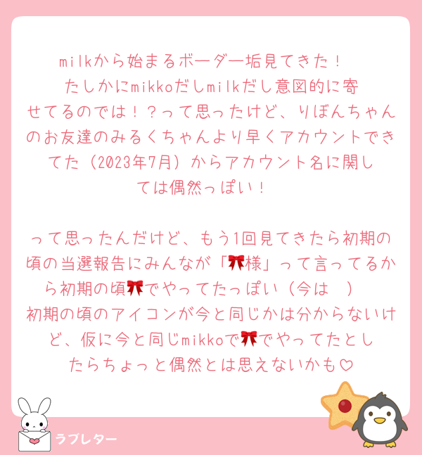 milkから始まるボーダー垢見てきた！
たしかにmikkoだしmilkだし意図的に寄せてるのでは！？って思ったけど、りぼんちゃんのお友達のみるくちゃんより早くアカウントできてた（2023年7月）からアカウント名に関しては偶然っぽい！

って思ったんだけど、もう1回見てきたら初期の頃の当選報告にみんなが「🎀様」って言ってるから初期の頃🎀でやってたっぽい（今は🤍）
初期の頃のアイコンが今と同じかは分からないけど、仮に今と同じmikkoで🎀でやってたとしたらちょっと偶然とは思えないかも