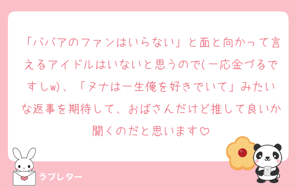 「ババアのファンはいらない」と面と向かって言えるアイドルはいないと思うので(一応金づるですしw)、「ヌナは一生俺を好きでいて」みたいな返事を期待して、おばさんだけど推して良いか聞くのだと思います