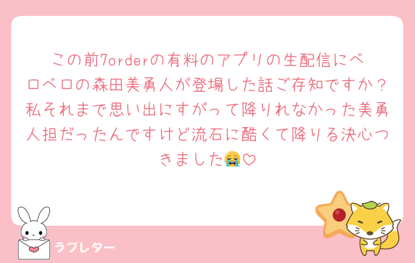 この前7orderの有料のアプリの生配信にベロベロの森田美勇人が登場した話ご存知ですか？私それまで思い出にすがって降りれなかった美勇人担だったんですけど流石に酷くて降りる決心つきました😭
