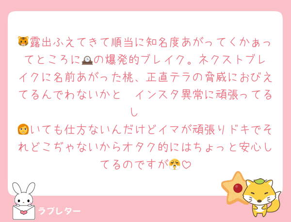 🐯露出ふえてきて順当に知名度あがってくかぁってところに🕰️の爆発的ブレイク。ネクストブレイクに名前あがった桃、正直テラの脅威におびえてるんでわないかと🥲インスタ異常に頑張ってるし🥺
👩いても仕方ないんだけどイマが頑張りドキでそれどこぢゃないからオタク的にはちょっと安心してるのですが😤