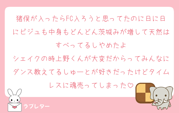 猪俣が入ったらFC入ろうと思ってたのに日に日にビジュも中身もどんどん茨城みが増して天然はすべってるしやめたよ
シェイクの時上野くんが大変だからってみんなにダンス教えてるしゅーとが好きだったけどタイムレスに魂売ってしまった