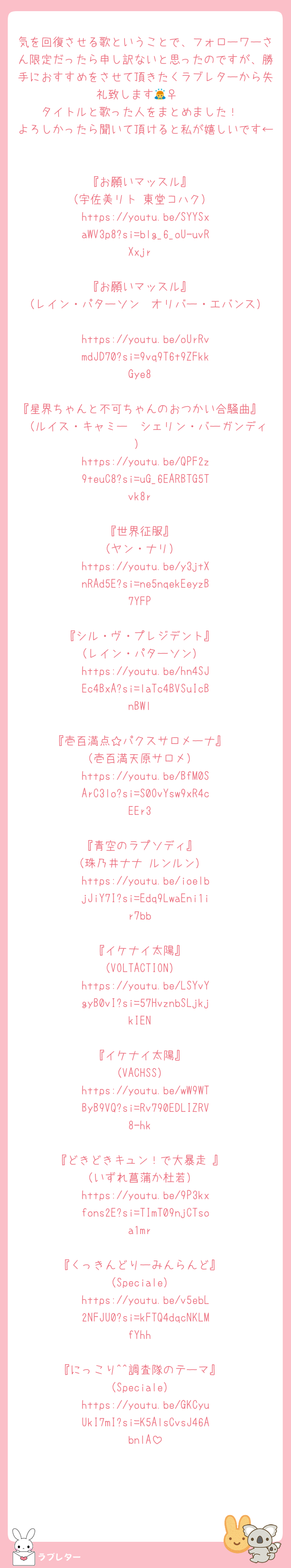 気を回復させる歌ということで、フォローワーさん限定だったら申し訳ないと思ったのですが、勝手におすすめをさせて頂きたくラブレターから失礼致します🙇‍♀️ 
タイトルと歌った人をまとめました！
よろしかったら聞いて頂けると私が嬉しいです←

『お願いマッスル』
（宇佐美リト 東堂コハク）
https://youtu.be/SYYSxaWV3p8?si=blg_6_oU-uvRXxjr

『お願いマッスル』
（レイン・パターソン  オリバー・エバンス）
https://youtu.be/oUrRvmdJD70?si=9vq9T6t9ZFkkGye8

『星界ちゃんと不可ちゃんのおつかい合騒曲』
（ルイス・キャミー  シェリン・バーガンディ）
https://youtu.be/QPF2z9teuC8?si=uG_6EARBTG5Tvk8r

『世界征服』
（ヤン・ナリ）
https://youtu.be/y3jtXnRAd5E?si=ne5nqekEeyzB7YFP

『シル・ヴ・プレジデント』
（レイン・パターソン）
https://youtu.be/hn4SJEc4BxA?si=laTc4BVSuIcBnBWl

『壱百満点☆パクスサロメーナ』
（壱百満天原サロメ）
https://youtu.be/BfM0SArC3lo?si=S0OvYsw9xR4cEEr3

『青空のラプソディ』
（珠乃井ナナ ルンルン）
https://youtu.be/ioelbjJiY7I?si=Edq9LwaEni1ir7bb

『イケナイ太陽』
（VOLTACTION）
https://youtu.be/LSYvYgyB0vI?si=57HvznbSLjkjkIEN

『イケナイ太陽』
（VACHSS）
https://youtu.be/wW9WTByB9VQ?si=Rv790EDLIZRV8-hk

『どきどきキュン！で大暴走♡』
（いずれ菖蒲か杜若）
https://youtu.be/9P3kxfons2E?si=TImT09njCTsoa1mr

『くっきんどりーみんらんど』
（Speciale）
https://youtu.be/v5ebL2NFJU0?si=kFTQ4dqcNKLMfYhh

『にっこり^^調査隊のテーマ』
（Speciale）
https://youtu.be/GKCyuUkI7mI?si=K5AlsCvsJ46AbnlA