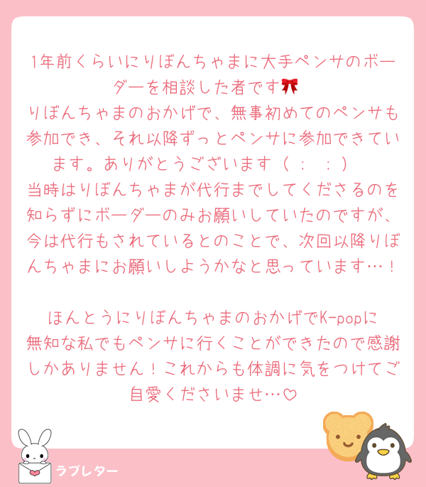 1年前くらいにりぼんちゃまに大手ペンサのボーダーを相談した者です🎀
りぼんちゃまのおかげで、無事初めてのペンサも参加でき、それ以降ずっとペンサに参加できています。ありがとうございます（ ;  ; ）
当時はりぼんちゃまが代行までしてくださるのを知らずにボーダーのみお願いしていたのですが、今は代行もされているとのことで、次回以降りぼんちゃまにお願いしようかなと思っています…！
ほんとうにりぼんちゃまのおかげでK-popに無知な私でもペンサに行くことができたので感謝しかありません！これからも体調に気をつけてご自愛くださいませ…