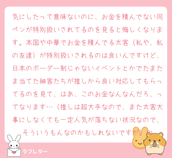 気にしたって意味ないのに、お金を積んでない同ペンが特別扱いされてるのを見ると悔しくなります。本国や中華でお金を積んでる太客（私や、私の友達）が特別扱いされるのは良いんですけど、日本のボーダー制じゃないイベントとかでたまたま当てた細客たちが推しから良い対応してもらってるのを見て、はあ、このお金なんなんだろ、ってなります…（推しは超大手なので、また太客大事にしなくても一定人気が落ちない状況なので、そういうもんなのかもしれないですが）
