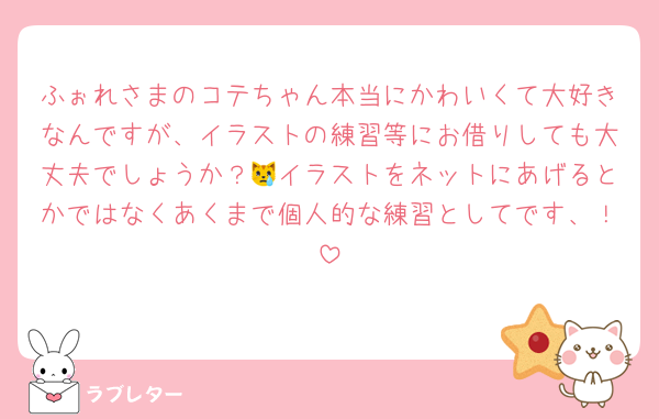 ふぉれさまのコテちゃん本当にかわいくて大好きなんですが、イラストの練習等にお借りしても大丈夫でしょうか？😿イラストをネットにあげるとかではなくあくまで個人的な練習としてです、！