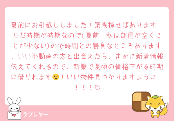 夏前にお引越ししました！築浅探せばあります！ただ時期が時期なので(夏前〜秋は部屋が空くことが少ない)ので時間との勝負なところあります、いい不動産の方と出会えたら、まめに新着情報伝えてくれるので、新築で夏頃の価格下がる時期に借りれます😉！いい物件見つかりますように〜！！！