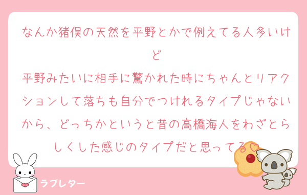 なんか猪俣の天然を平野とかで例えてる人多いけど
平野みたいに相手に驚かれた時にちゃんとリアクションして落ちも自分でつけれるタイプじゃないから、どっちかというと昔の高橋海人をわざとらしくした感じのタイプだと思ってる