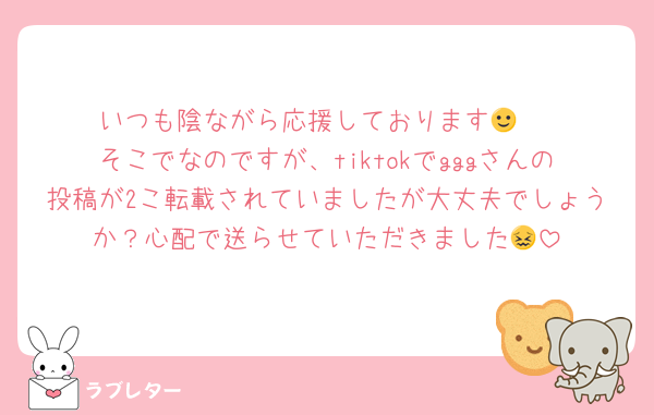 いつも陰ながら応援しております🙂‍↕️
そこでなのですが、tiktokでgggさんの投稿が2こ転載されていましたが大丈夫でしょうか？心配で送らせていただきました😖