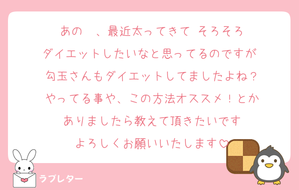 あの〜、最近太ってきて そろそろ
ダイエットしたいなと思ってるのですが 
勾玉さんもダイエットしてましたよね？
やってる事や、この方法オススメ！とか
ありましたら教えて頂きたいです
よろしくお願いいたします