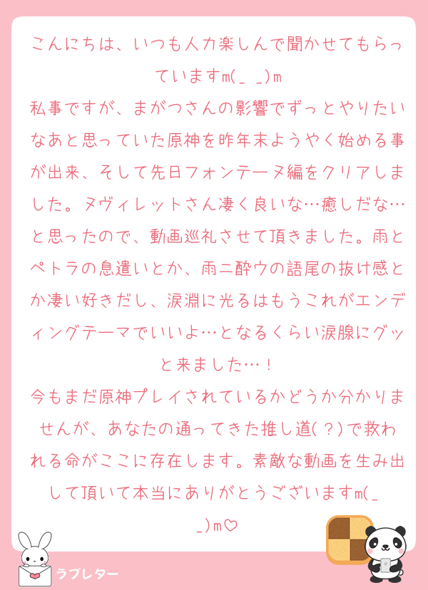 こんにちは、いつも人力楽しんで聞かせてもらっていますm(_ _)m
私事ですが、まがつさんの影響でずっとやりたいなあと思っていた原神を昨年末ようやく始める事が出来、そして先日フォンテーヌ編をクリアしました。ヌヴィレットさん凄く良いな…癒しだな…と思ったので、動画巡礼させて頂きました。雨とペトラの息遣いとか、雨ニ酔ウの語尾の抜け感とか凄い好きだし、涙淵に光るはもうこれがエンディングテーマでいいよ…となるくらい涙腺にグッと来ました…！
今もまだ原神プレイされているかどうか分かりませんが、あなたの通ってきた推し道(？)で救われる命がここに存在します。素敵な動画を生み出して頂いて本当にありがとうございますm(_ _)m