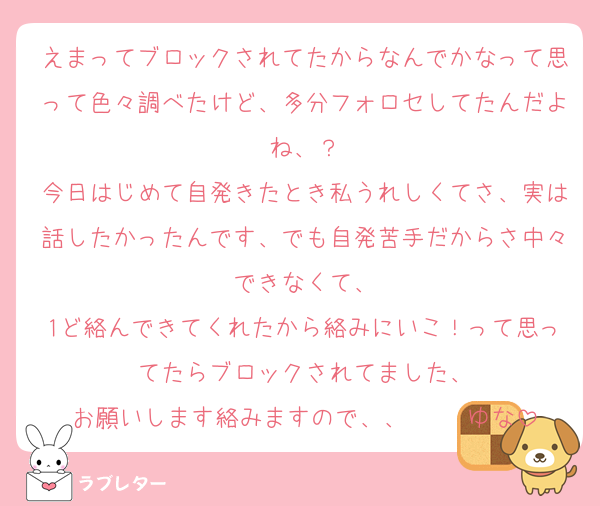 えまってブロックされてたからなんでかなって思って色々調べたけど、多分フォロセしてたんだよね、？
今日はじめて自発きたとき私うれしくてさ、実は話したかったんです、でも自発苦手だからさ中々できなくて、
1ど絡んできてくれたから絡みにいこ！って思ってたらブロックされてました、
お願いします絡みますので、、     ゆな