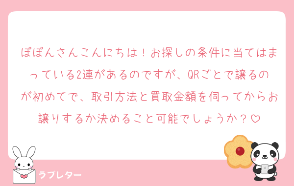 ぽぽんさんこんにちは！お探しの条件に当てはまっている2連があるのですが、QRごとで譲るのが初めてで、取引方法と買取金額を伺ってからお譲りするか決めること可能でしょうか？