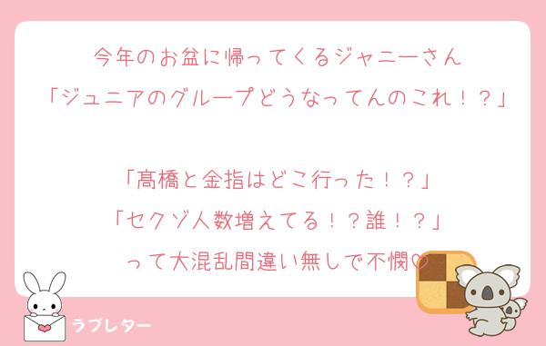 今年のお盆に帰ってくるジャニーさん
「ジュニアのグループどうなってんのこれ！？」
「髙橋と金指はどこ行った！？」
「セクゾ人数増えてる！？誰！？」
って大混乱間違い無しで不憫