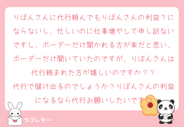 りぼんさんに代行頼んでもりぼんさんの利益？にならないし、忙しいのに仕事増やして申し訳ないですし、ボーダーだけ聞かれる方が楽だと思い、ボーダーだけ聞いていたのですが、りぼんさんは代行頼まれた方が嬉しいのですか？？
代行で儲け出るのでしょうか？りぼんさんの利益になるなら代行お願いしたいです
