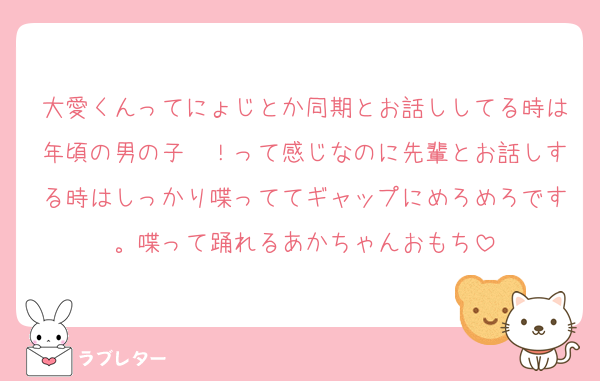 大愛くんってにょじとか同期とお話ししてる時は年頃の男の子〜！って感じなのに先輩とお話しする時はしっかり喋っててギャップにめろめろです。喋って踊れるあかちゃんおもち