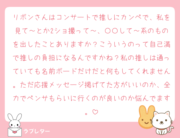 リボンさんはコンサートで推しにカンペで、私を見て～とか2ショ撮って～、〇〇して～系のものを出したことありますか？こういうのって自己満で推しの負担になるんですかね？私の推しは通っていても名前ボードだけだと何もしてくれません。ただ応援メッセージ掲げてた方がいいのか、全力でペンサもらいに行くのが良いのか悩んでます。