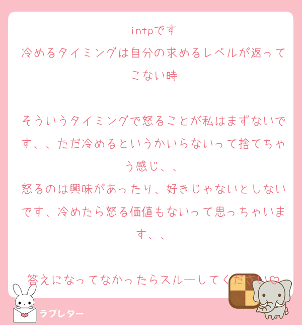 intpです
冷めるタイミングは自分の求めるレベルが返ってこない時

そういうタイミングで怒ることが私はまずないです、、ただ冷めるというかいらないって捨てちゃう感じ、、
怒るのは興味があったり、好きじゃないとしないです、冷めたら怒る価値もないって思っちゃいます、、

答えになってなかったらスルーしてください