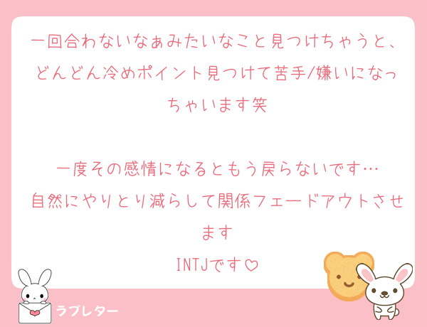 一回合わないなぁみたいなこと見つけちゃうと、どんどん冷めポイント見つけて苦手/嫌いになっちゃいます笑

一度その感情になるともう戻らないです…
自然にやりとり減らして関係フェードアウトさせます
INTJです