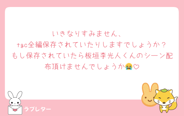 いきなりすみません、
tgc全編保存されていたりしますでしょうか？もし保存されていたら板垣李光人くんのシーン配布頂けませんでしょうか😭