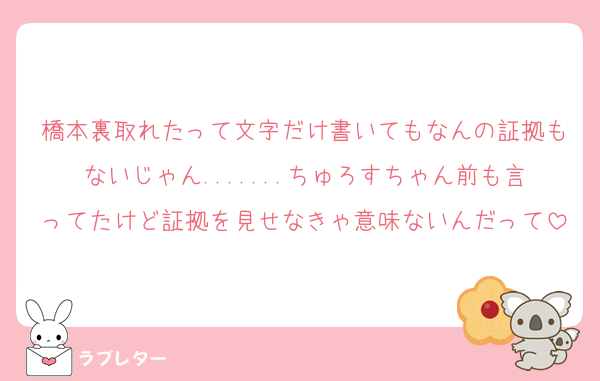 橋本裏取れたって文字だけ書いてもなんの証拠もないじゃん.......ちゅろすちゃん前も言ってたけど証拠を見せなきゃ意味ないんだって