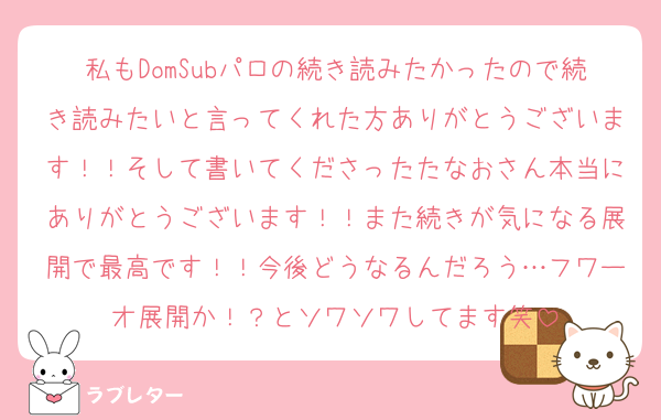 私もDomSubパロの続き読みたかったので続き読みたいと言ってくれた方ありがとうございます！！そして書いてくださったたなおさん本当にありがとうございます！！また続きが気になる展開で最高です！！今後どうなるんだろう…フワーオ展開か！？とソワソワしてます笑