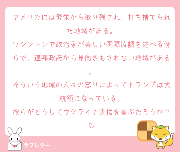 アメリカには繁栄から取り残され、打ち捨てられた地域がある。
ワシントンで政治家が美しい国際協調を述べる傍らで、連邦政府から見向きもされない地域がある。
そういう地域の人々の怒りによってトランプは大統領になっている。
彼らがどうしてウクライナ支援を喜ぶだろうか？
