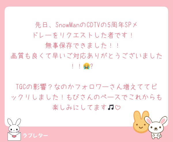 先日、SnowManのCDTVの5周年SPメドレーをリクエストした者です！
無事保存できました！！
画質も良くて早いご対応ありがとうございました！！😭✨

TGCの影響？なのかフォロワーさん増えててビックリしました！もびさんのペースでこれからも楽しみにしてます🎵